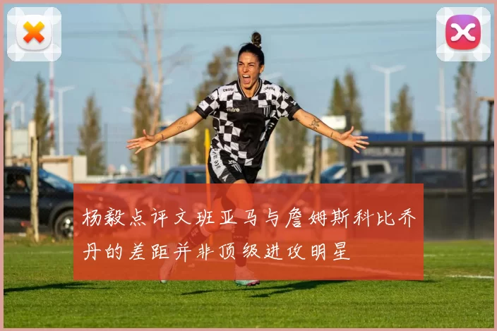 杨毅点评文班亚马与詹姆斯科比乔丹的差距并非顶级进攻明星