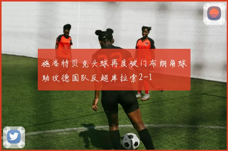 施洛特贝克头球再度破门布朗角球助攻德国队反超库拉索2-1