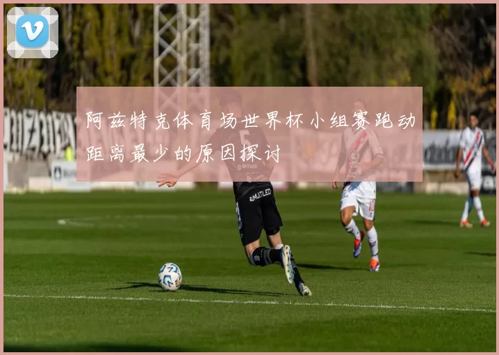阿兹特克体育场世界杯小组赛跑动距离最少的原因探讨